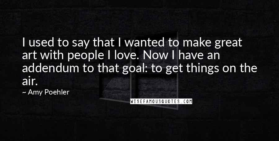 Amy Poehler Quotes: I used to say that I wanted to make great art with people I love. Now I have an addendum to that goal: to get things on the air.