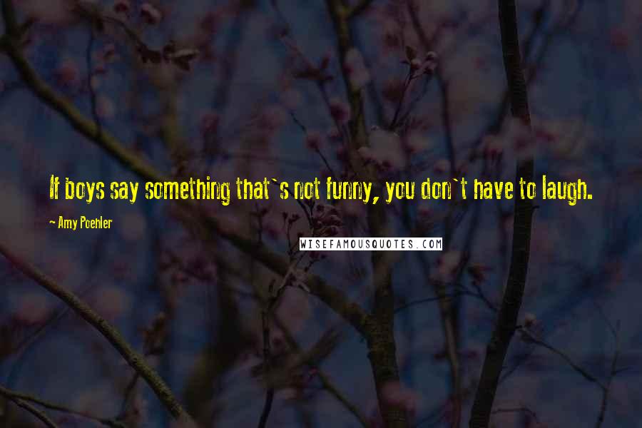 Amy Poehler Quotes: If boys say something that's not funny, you don't have to laugh.