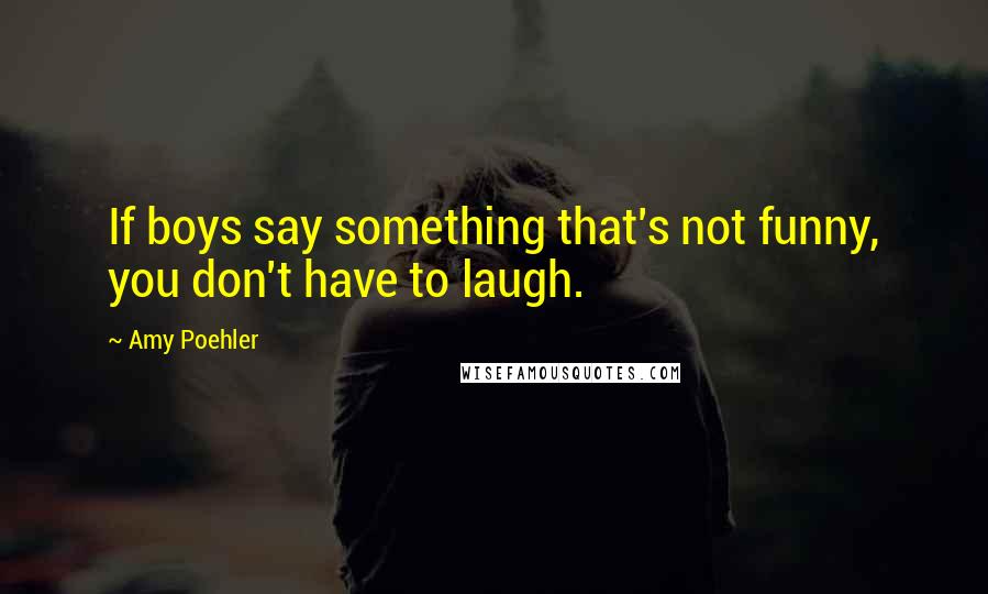 Amy Poehler Quotes: If boys say something that's not funny, you don't have to laugh.