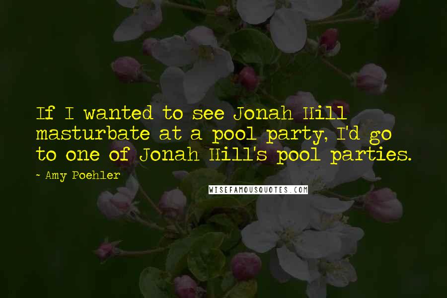 Amy Poehler Quotes: If I wanted to see Jonah Hill masturbate at a pool party, I'd go to one of Jonah Hill's pool parties.