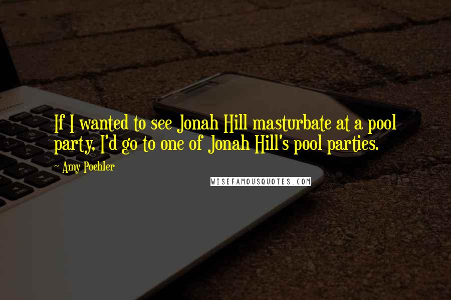 Amy Poehler Quotes: If I wanted to see Jonah Hill masturbate at a pool party, I'd go to one of Jonah Hill's pool parties.