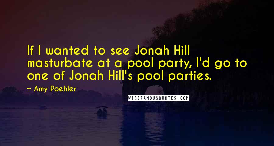 Amy Poehler Quotes: If I wanted to see Jonah Hill masturbate at a pool party, I'd go to one of Jonah Hill's pool parties.