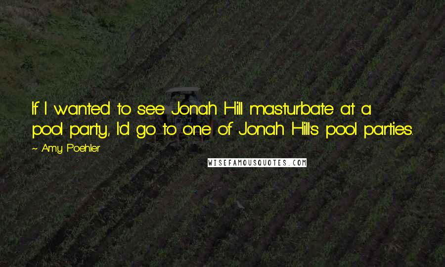 Amy Poehler Quotes: If I wanted to see Jonah Hill masturbate at a pool party, I'd go to one of Jonah Hill's pool parties.