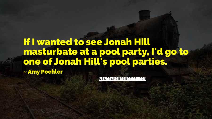 Amy Poehler Quotes: If I wanted to see Jonah Hill masturbate at a pool party, I'd go to one of Jonah Hill's pool parties.