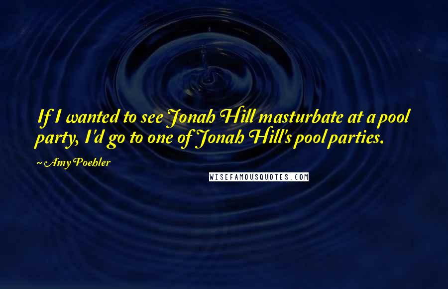 Amy Poehler Quotes: If I wanted to see Jonah Hill masturbate at a pool party, I'd go to one of Jonah Hill's pool parties.