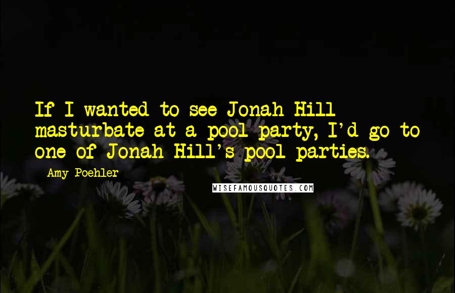 Amy Poehler Quotes: If I wanted to see Jonah Hill masturbate at a pool party, I'd go to one of Jonah Hill's pool parties.