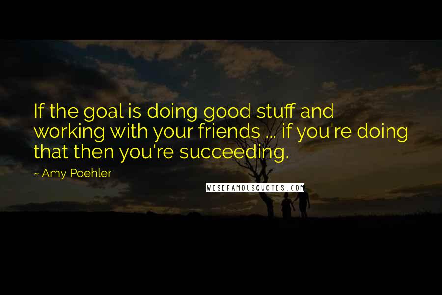 Amy Poehler Quotes: If the goal is doing good stuff and working with your friends ... if you're doing that then you're succeeding.