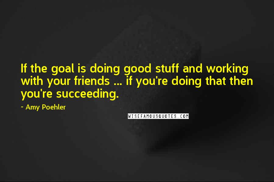 Amy Poehler Quotes: If the goal is doing good stuff and working with your friends ... if you're doing that then you're succeeding.