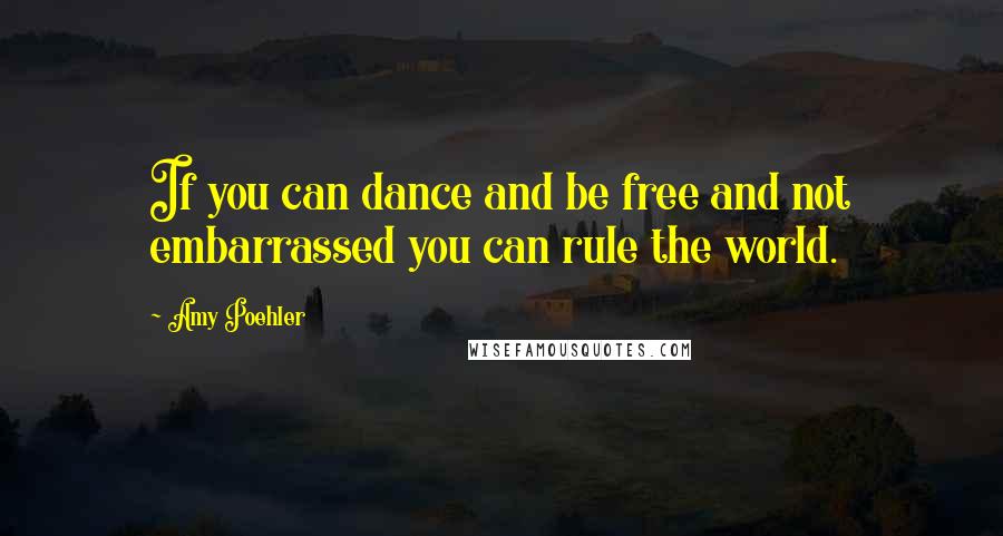 Amy Poehler Quotes: If you can dance and be free and not embarrassed you can rule the world.