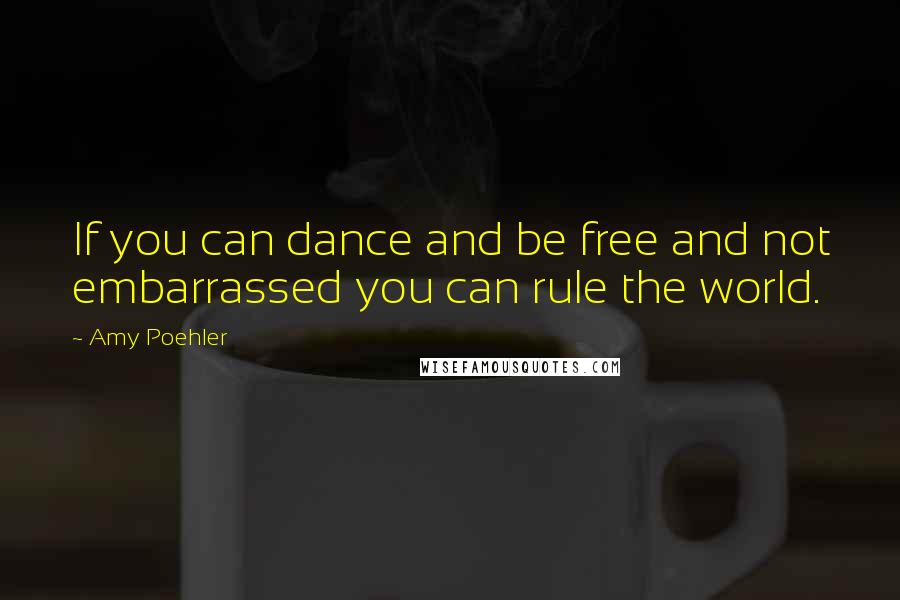 Amy Poehler Quotes: If you can dance and be free and not embarrassed you can rule the world.