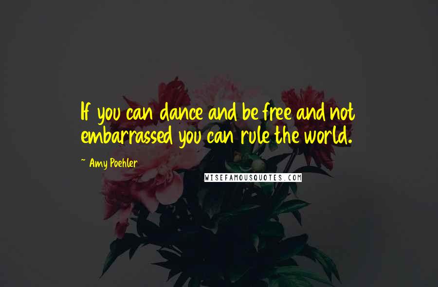 Amy Poehler Quotes: If you can dance and be free and not embarrassed you can rule the world.
