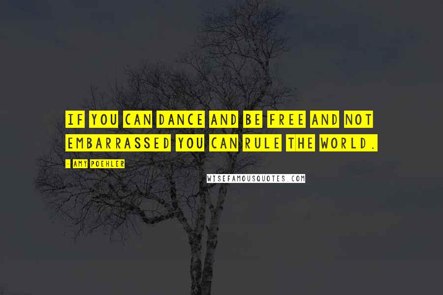 Amy Poehler Quotes: If you can dance and be free and not embarrassed you can rule the world.