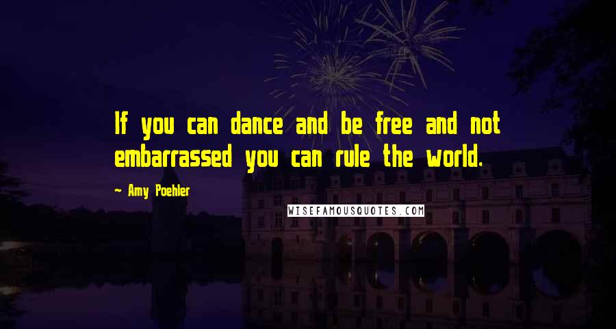 Amy Poehler Quotes: If you can dance and be free and not embarrassed you can rule the world.