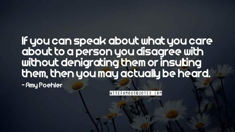 Amy Poehler Quotes: If you can speak about what you care about to a person you disagree with without denigrating them or insulting them, then you may actually be heard.