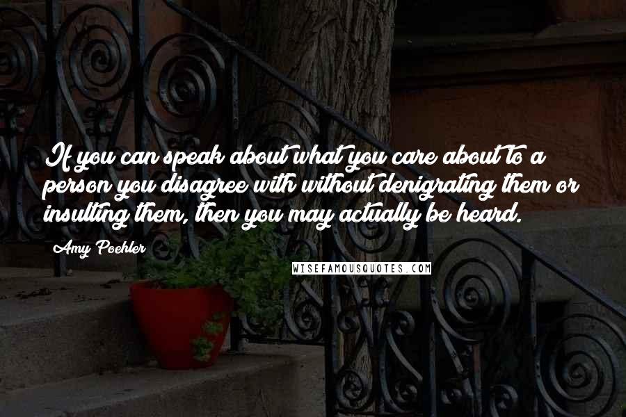 Amy Poehler Quotes: If you can speak about what you care about to a person you disagree with without denigrating them or insulting them, then you may actually be heard.