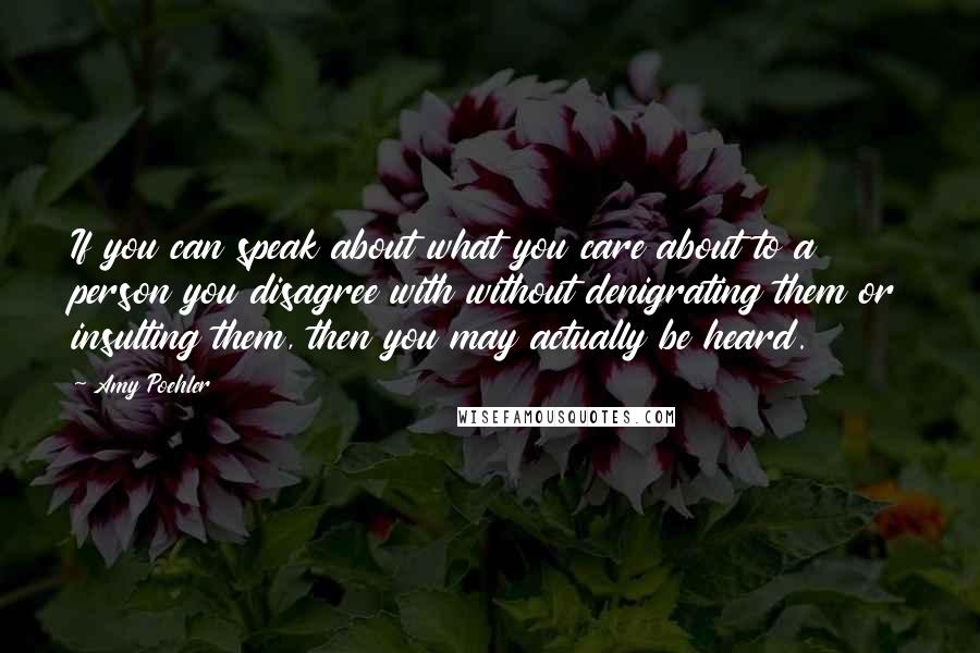 Amy Poehler Quotes: If you can speak about what you care about to a person you disagree with without denigrating them or insulting them, then you may actually be heard.