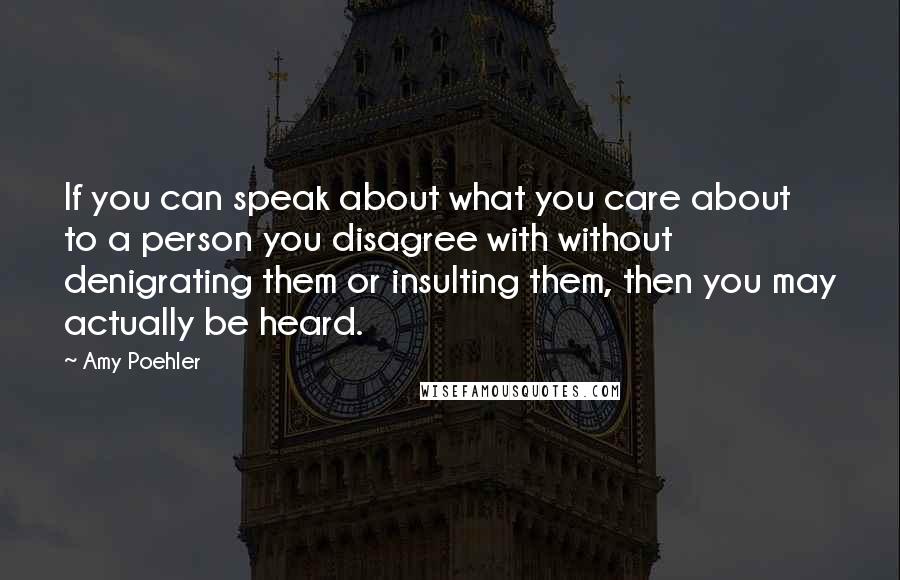 Amy Poehler Quotes: If you can speak about what you care about to a person you disagree with without denigrating them or insulting them, then you may actually be heard.