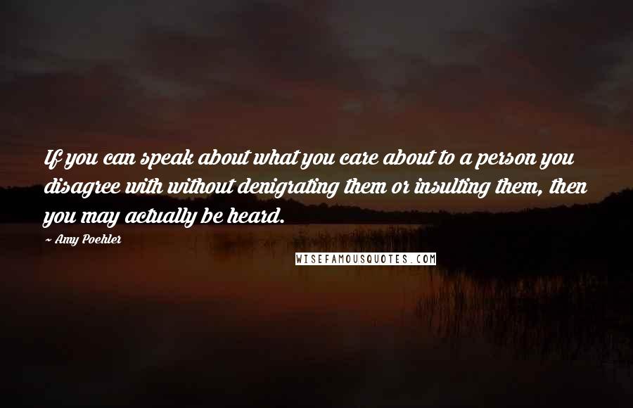 Amy Poehler Quotes: If you can speak about what you care about to a person you disagree with without denigrating them or insulting them, then you may actually be heard.