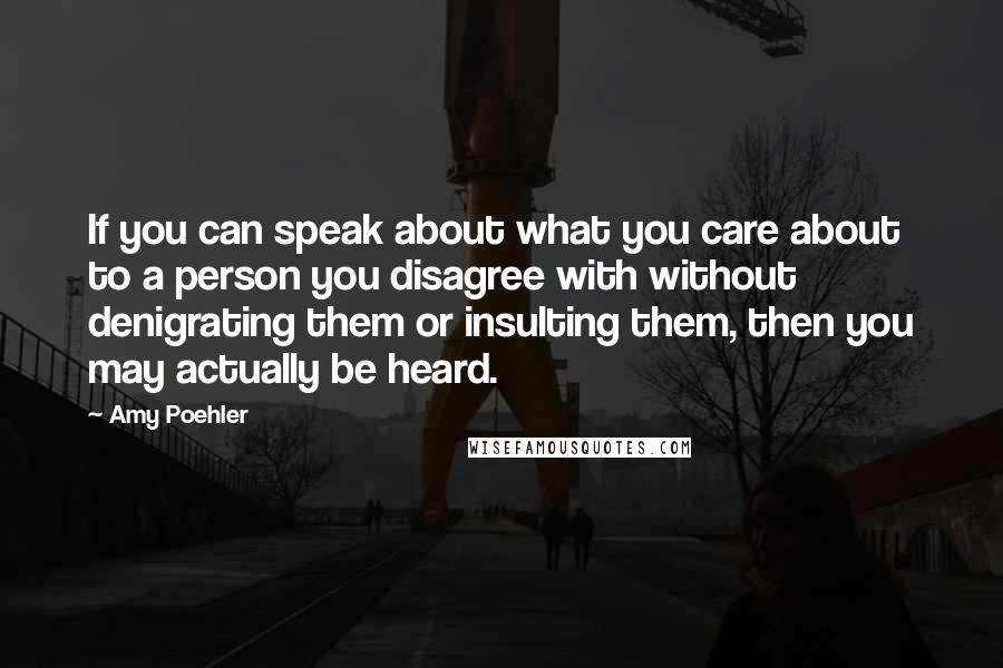 Amy Poehler Quotes: If you can speak about what you care about to a person you disagree with without denigrating them or insulting them, then you may actually be heard.