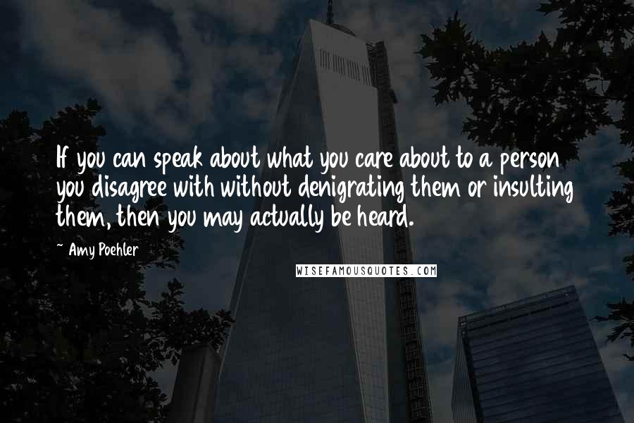 Amy Poehler Quotes: If you can speak about what you care about to a person you disagree with without denigrating them or insulting them, then you may actually be heard.