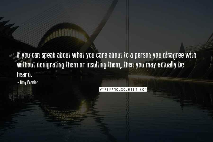 Amy Poehler Quotes: If you can speak about what you care about to a person you disagree with without denigrating them or insulting them, then you may actually be heard.