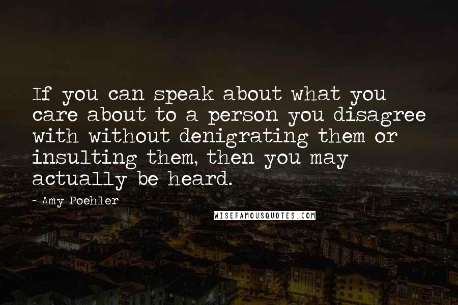 Amy Poehler Quotes: If you can speak about what you care about to a person you disagree with without denigrating them or insulting them, then you may actually be heard.