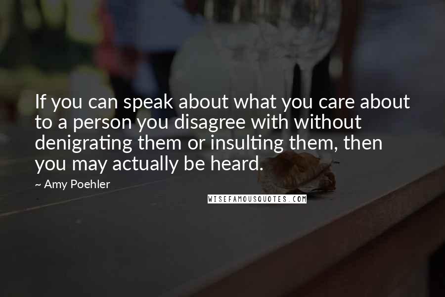 Amy Poehler Quotes: If you can speak about what you care about to a person you disagree with without denigrating them or insulting them, then you may actually be heard.