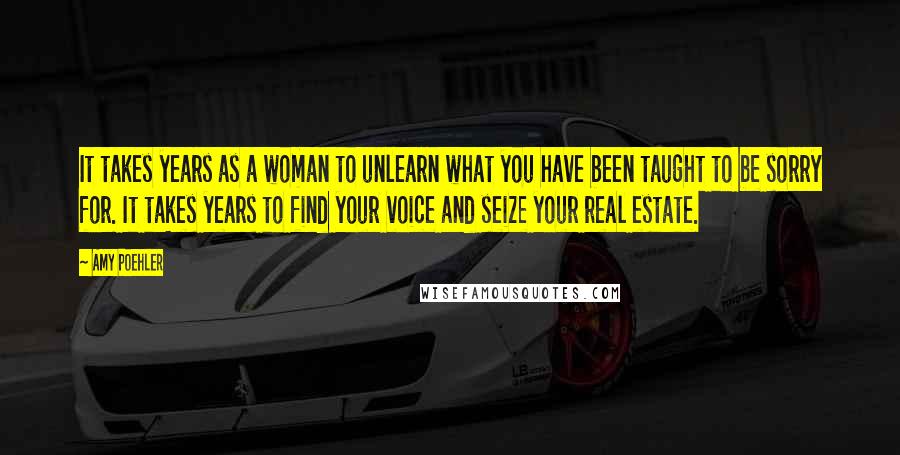 Amy Poehler Quotes: It takes years as a woman to unlearn what you have been taught to be sorry for. It takes years to find your voice and seize your real estate.