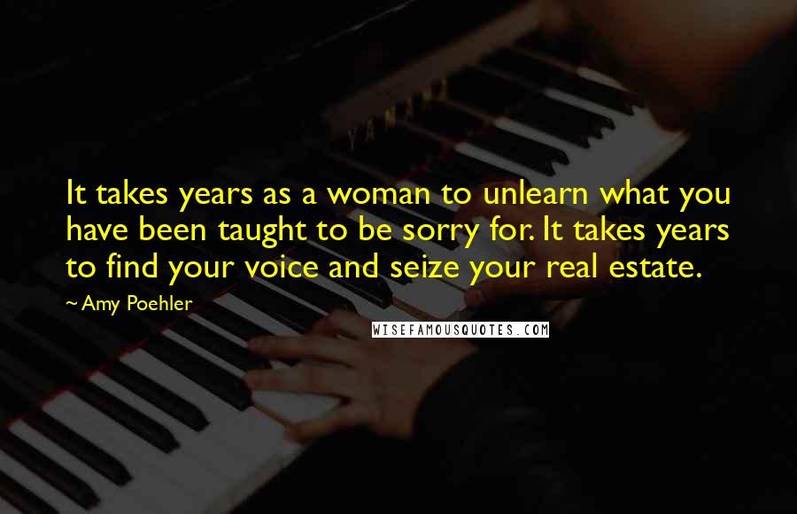 Amy Poehler Quotes: It takes years as a woman to unlearn what you have been taught to be sorry for. It takes years to find your voice and seize your real estate.