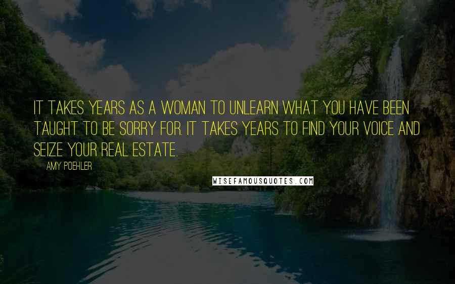 Amy Poehler Quotes: It takes years as a woman to unlearn what you have been taught to be sorry for. It takes years to find your voice and seize your real estate.