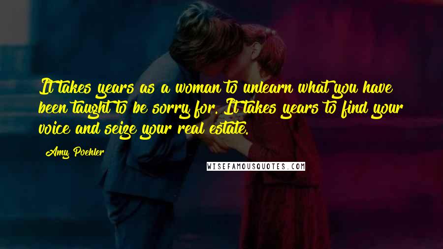 Amy Poehler Quotes: It takes years as a woman to unlearn what you have been taught to be sorry for. It takes years to find your voice and seize your real estate.