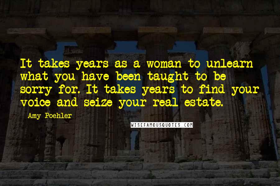 Amy Poehler Quotes: It takes years as a woman to unlearn what you have been taught to be sorry for. It takes years to find your voice and seize your real estate.