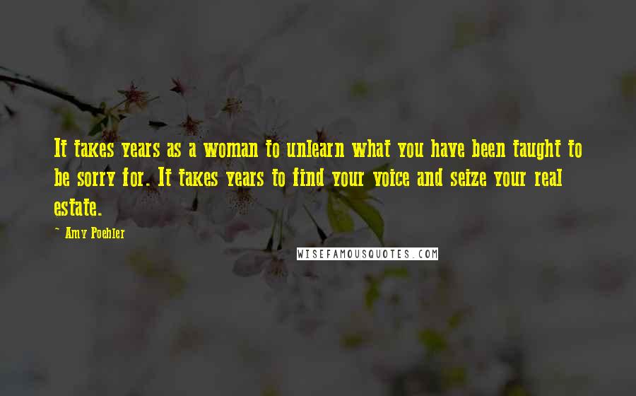 Amy Poehler Quotes: It takes years as a woman to unlearn what you have been taught to be sorry for. It takes years to find your voice and seize your real estate.