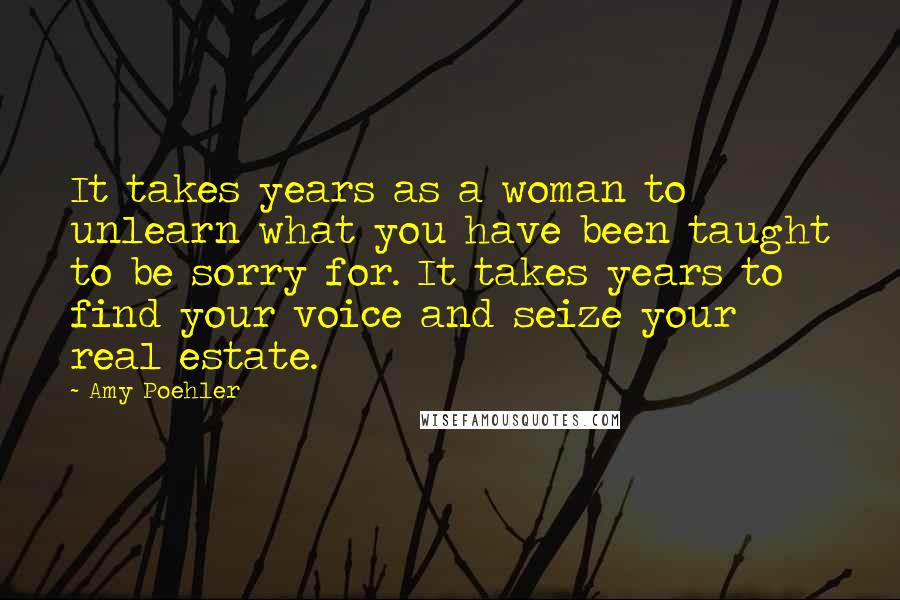 Amy Poehler Quotes: It takes years as a woman to unlearn what you have been taught to be sorry for. It takes years to find your voice and seize your real estate.