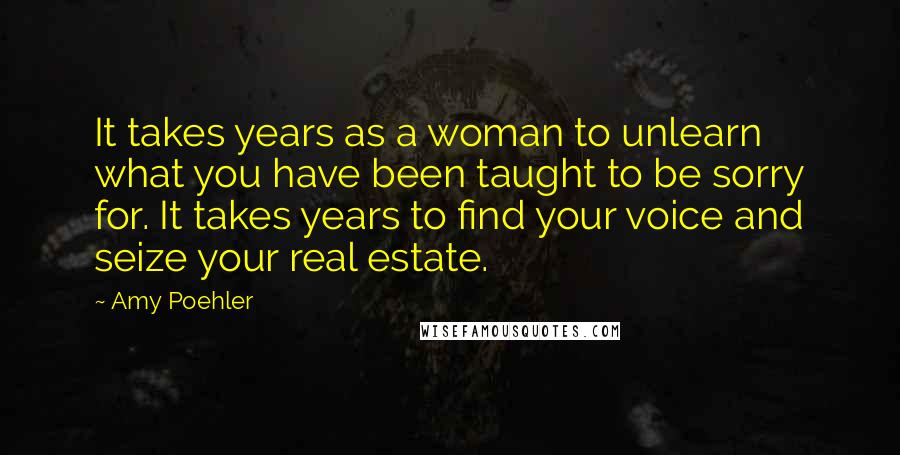 Amy Poehler Quotes: It takes years as a woman to unlearn what you have been taught to be sorry for. It takes years to find your voice and seize your real estate.