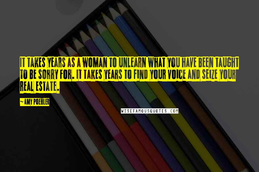 Amy Poehler Quotes: It takes years as a woman to unlearn what you have been taught to be sorry for. It takes years to find your voice and seize your real estate.