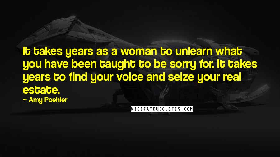 Amy Poehler Quotes: It takes years as a woman to unlearn what you have been taught to be sorry for. It takes years to find your voice and seize your real estate.