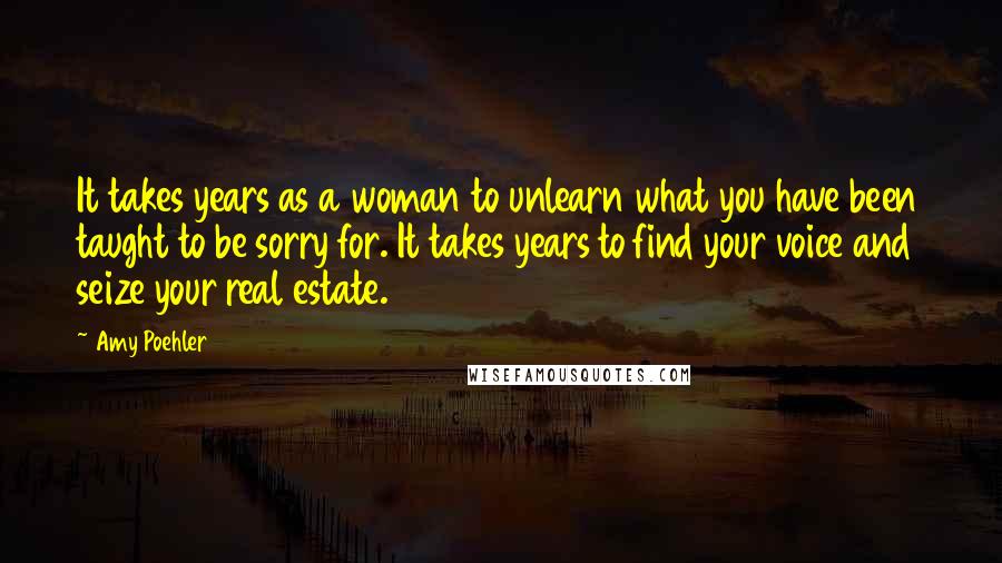Amy Poehler Quotes: It takes years as a woman to unlearn what you have been taught to be sorry for. It takes years to find your voice and seize your real estate.
