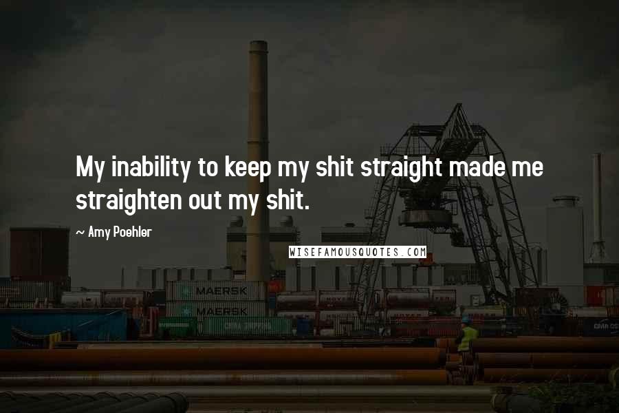 Amy Poehler Quotes: My inability to keep my shit straight made me straighten out my shit.