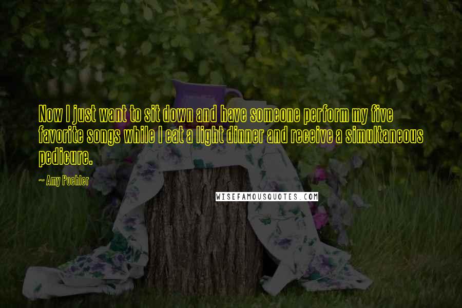 Amy Poehler Quotes: Now I just want to sit down and have someone perform my five favorite songs while I eat a light dinner and receive a simultaneous pedicure.