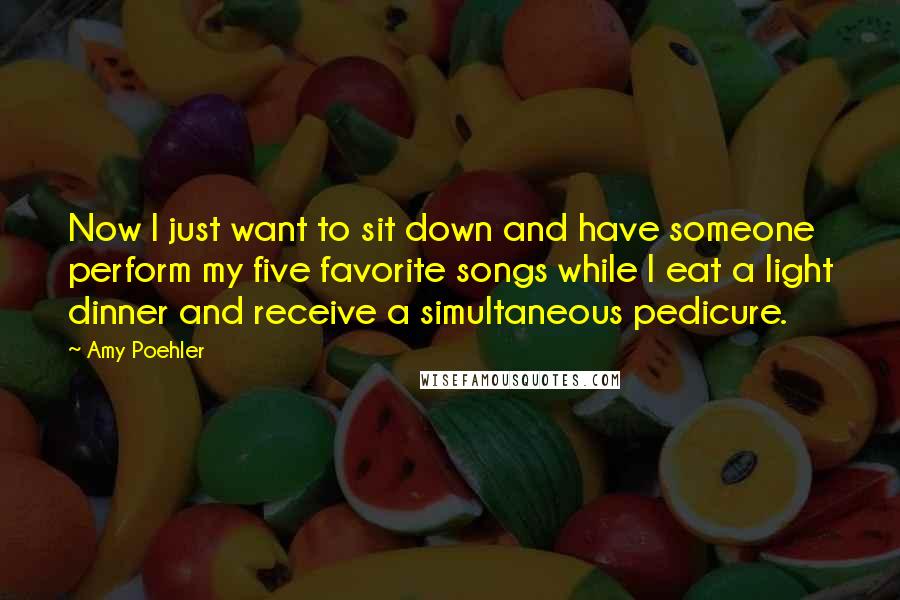 Amy Poehler Quotes: Now I just want to sit down and have someone perform my five favorite songs while I eat a light dinner and receive a simultaneous pedicure.