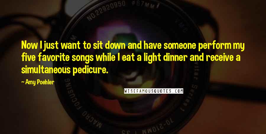 Amy Poehler Quotes: Now I just want to sit down and have someone perform my five favorite songs while I eat a light dinner and receive a simultaneous pedicure.