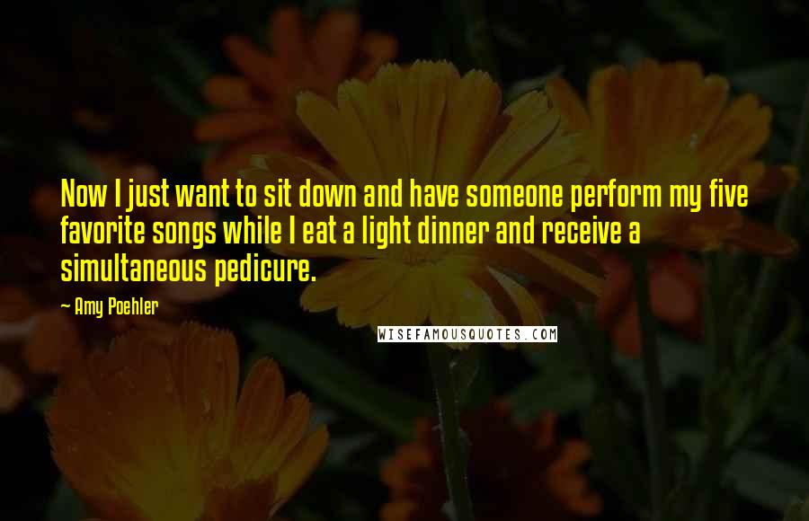 Amy Poehler Quotes: Now I just want to sit down and have someone perform my five favorite songs while I eat a light dinner and receive a simultaneous pedicure.