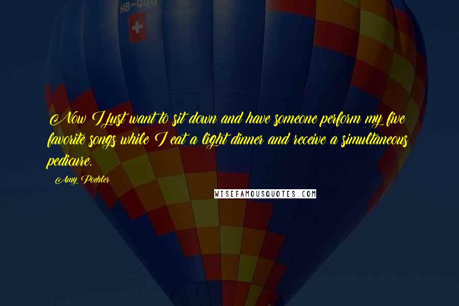 Amy Poehler Quotes: Now I just want to sit down and have someone perform my five favorite songs while I eat a light dinner and receive a simultaneous pedicure.