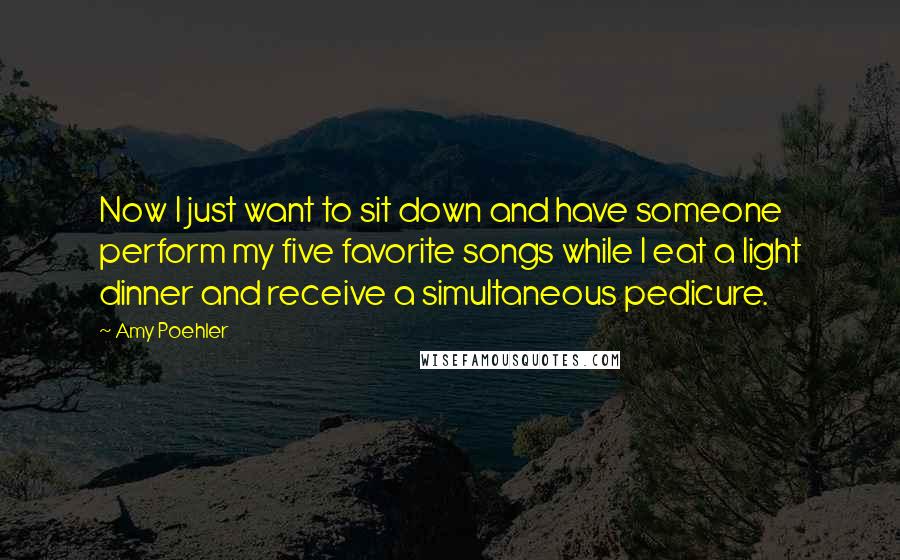 Amy Poehler Quotes: Now I just want to sit down and have someone perform my five favorite songs while I eat a light dinner and receive a simultaneous pedicure.