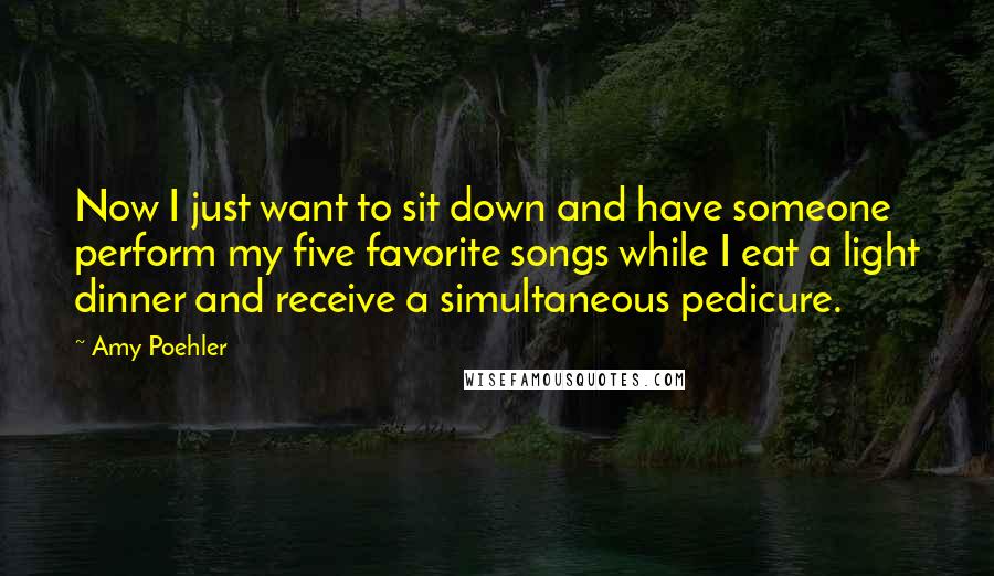 Amy Poehler Quotes: Now I just want to sit down and have someone perform my five favorite songs while I eat a light dinner and receive a simultaneous pedicure.