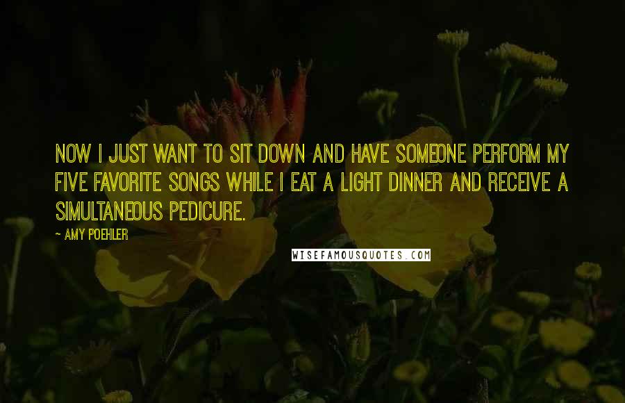 Amy Poehler Quotes: Now I just want to sit down and have someone perform my five favorite songs while I eat a light dinner and receive a simultaneous pedicure.