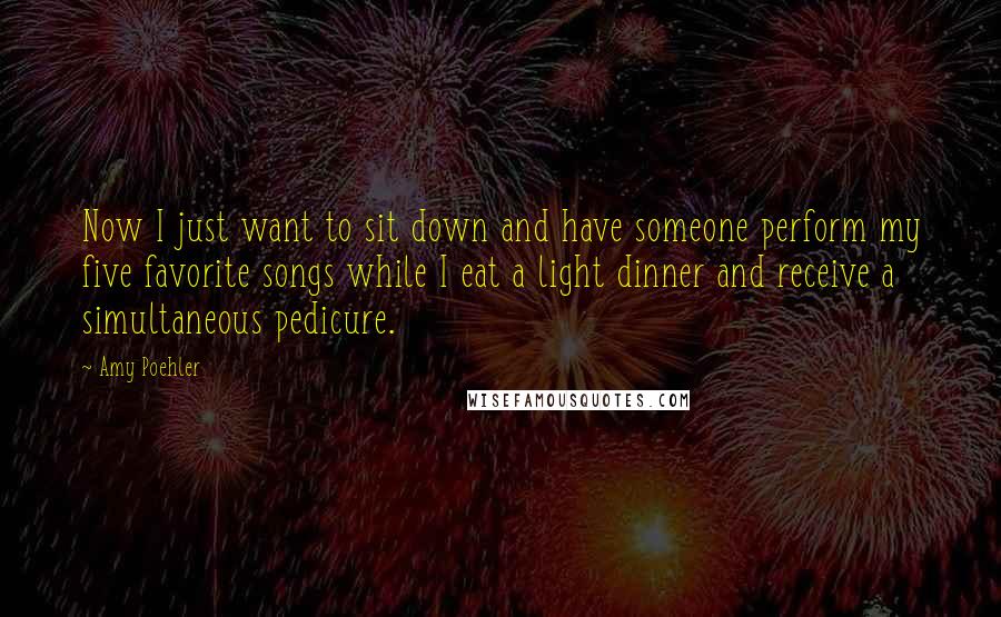 Amy Poehler Quotes: Now I just want to sit down and have someone perform my five favorite songs while I eat a light dinner and receive a simultaneous pedicure.