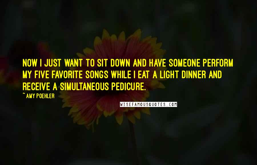 Amy Poehler Quotes: Now I just want to sit down and have someone perform my five favorite songs while I eat a light dinner and receive a simultaneous pedicure.