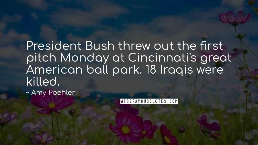 Amy Poehler Quotes: President Bush threw out the first pitch Monday at Cincinnati's great American ball park. 18 Iraqis were killed.